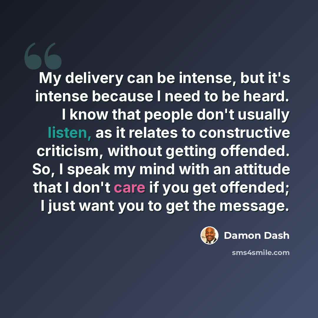 “My delivery can be intense, but it's intense because I need to be heard. I know that people don't usually listen, as it relates to constructive criticism, without getting offended. So, I speak my mind with an attitude that I don't care if you get offended; I just want you to get the message.” quote by Damon Dash