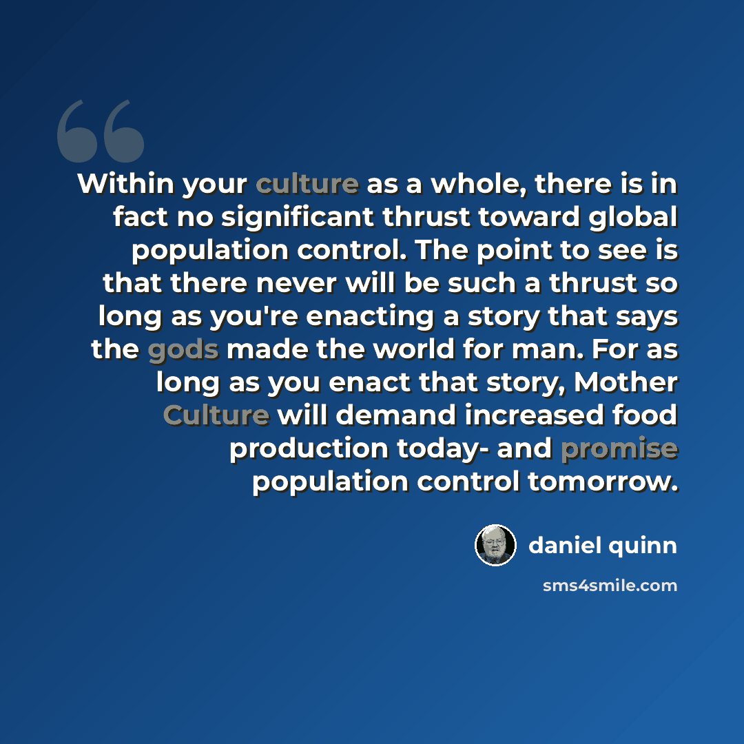 “Within your culture as a whole, there is in fact no significant thrust toward global population control. The point to see is that there never will be such a thrust so long as you're enacting a story that says the gods made the world for man. For as long as you enact that story, Mother Culture will…” quote by Daniel Quinn