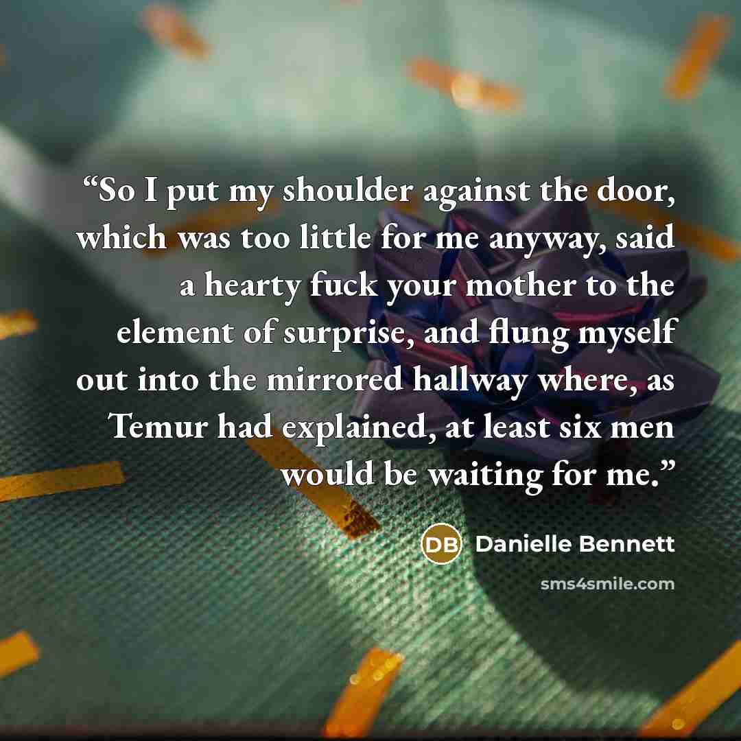 “So I put my shoulder against the door, which was too little for me anyway, said a hearty fuck your mother to the element of surprise, and flung myself out into the mirrored hallway where, as Temur had explained, at least six men would be waiting for me.” quote by Danielle Bennett