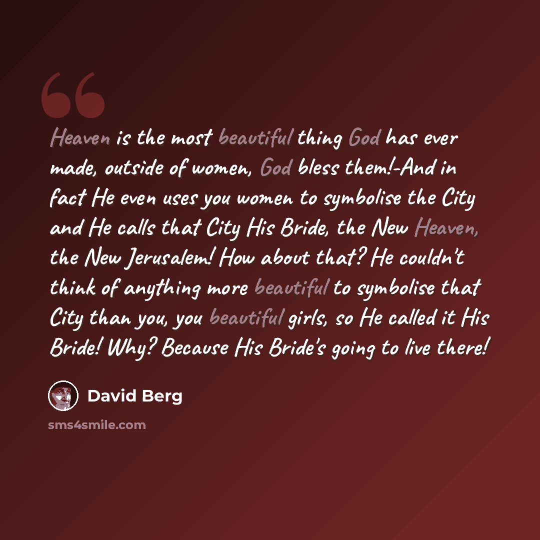 “Heaven is the most beautiful thing God has ever made, outside of women, God bless them!-And in fact He even uses you women to symbolise the City and He calls that City His Bride, the New Heaven, the New Jerusalem! How about that? He couldn't think of anything more beautiful to symbolise that City…” quote by David Berg