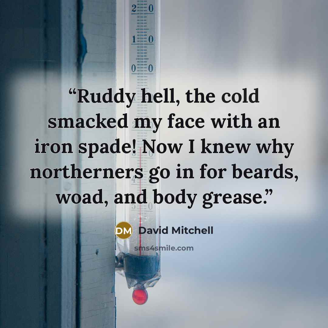 “Ruddy hell, the cold smacked my face with an iron spade! Now I knew why northerners go in for beards, woad, and body grease.” quote by David Mitchell
