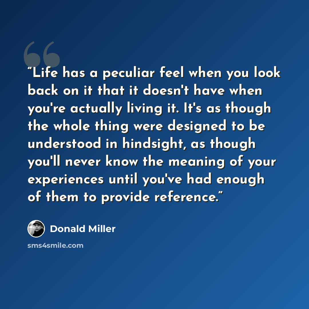 “Life has a peculiar feel when you look back on it that it doesn't have when you're actually living it. It's as though the whole thing were designed to be understood in hindsight, as though you'll never know the meaning of your experiences until you've had enough of them to provide reference.” quote by Donald Miller