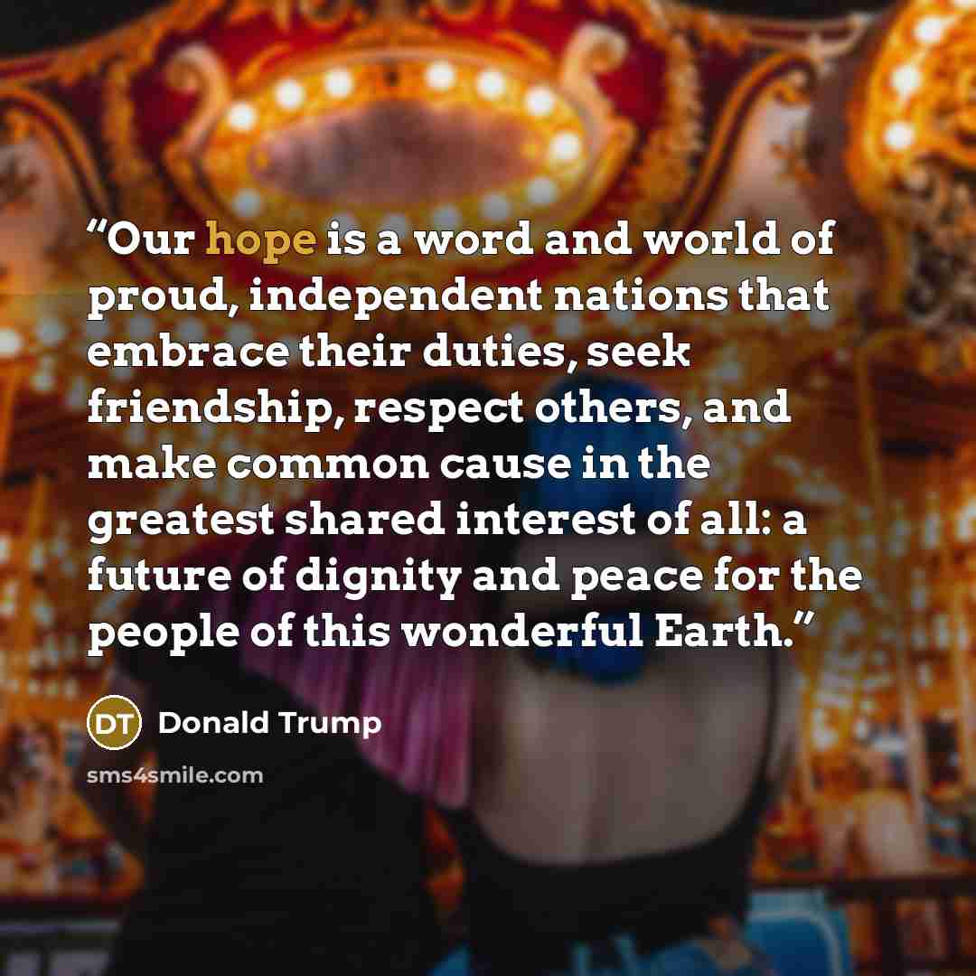 “Our hope is a word and world of proud, independent nations that embrace their duties, seek friendship, respect others, and make common cause in the greatest shared interest of all: a future of dignity and peace for the people of this wonderful Earth.” quote by Donald Trump