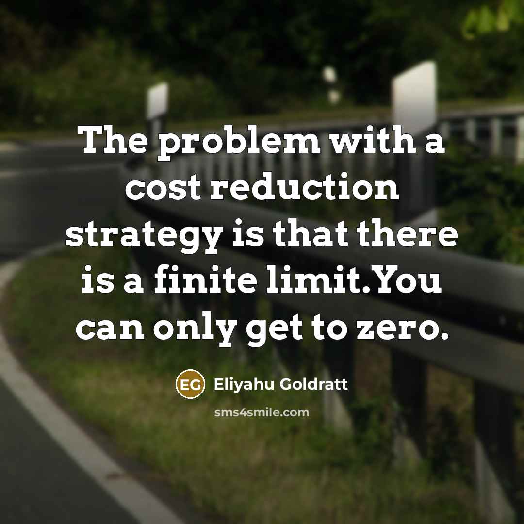 “The problem with a cost reduction strategy is that there is a finite limit.You can only get to zero.” quote by Eliyahu Goldratt