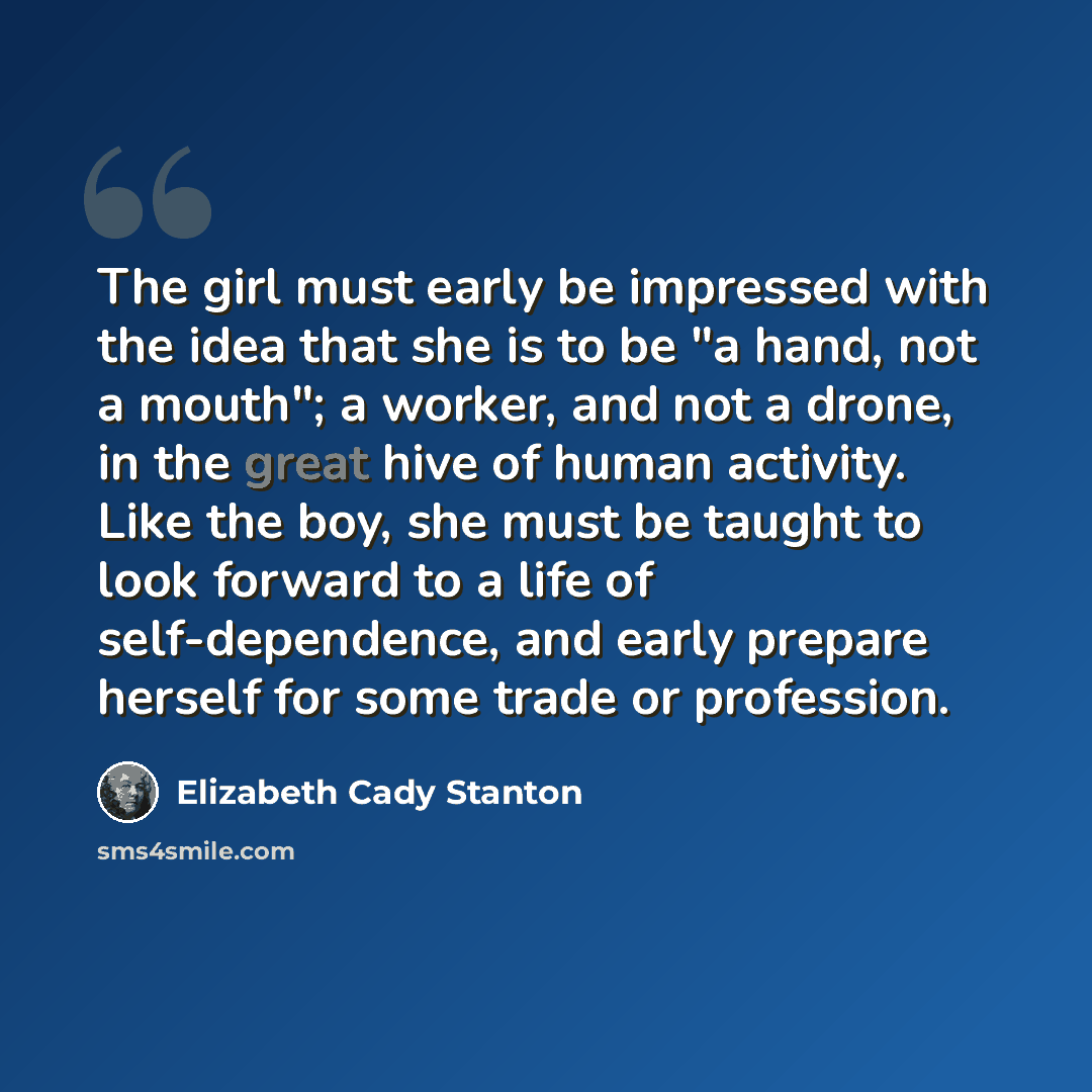 “The girl must early be impressed with the idea that she is to be "a hand, not a mouth"; a worker, and not a drone, in the great hive of human activity. Like the boy, she must be taught to look forward to a life of self-dependence, and early prepare herself for some trade or profession.” quote by Elizabeth Cady Stanton