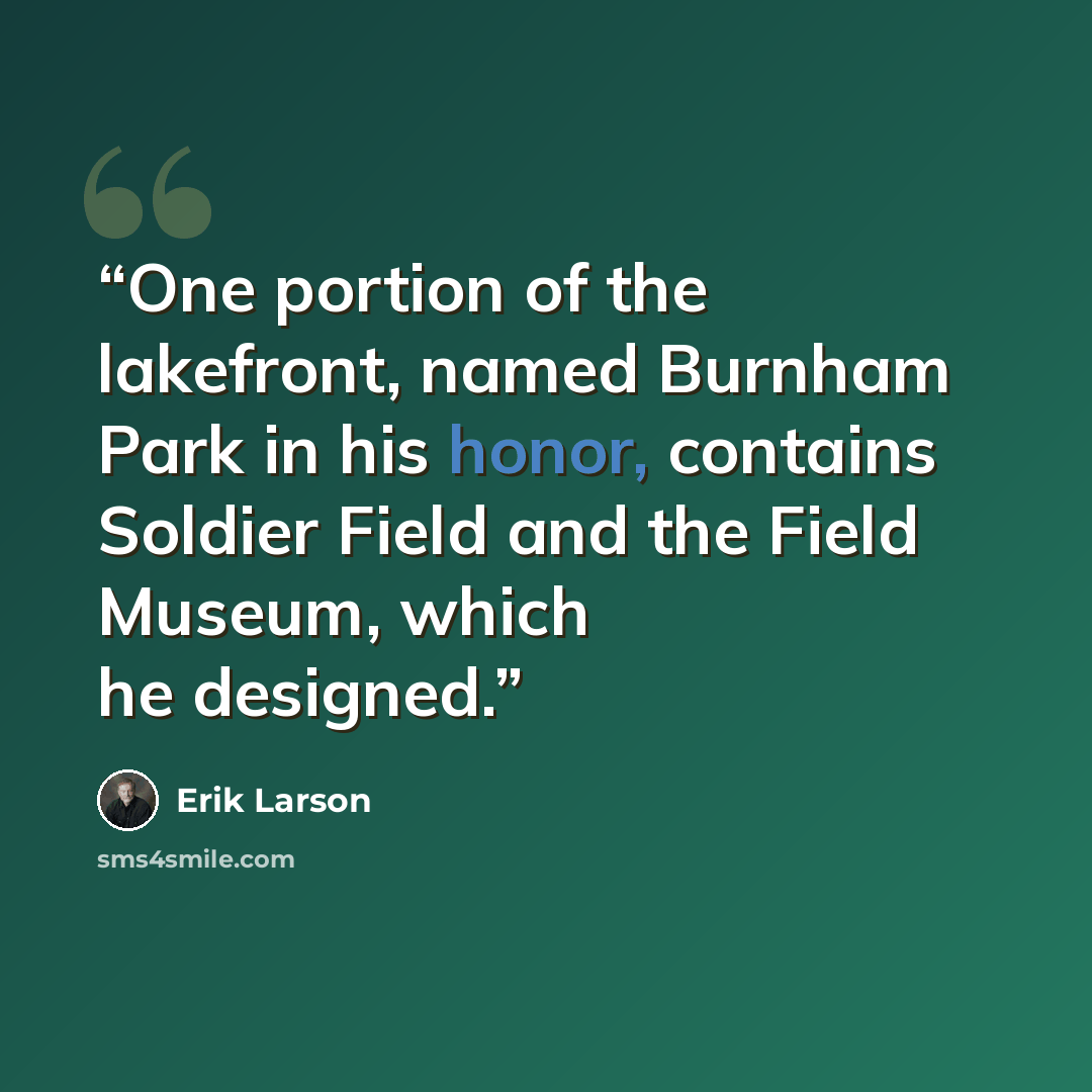 “One portion of the lakefront, named Burnham Park in his honor, contains Soldier Field and the Field Museum, which he designed.” quote by Erik Larson
