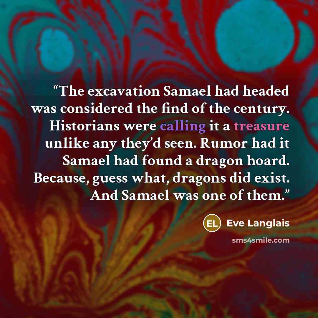 “The excavation Samael had headed was considered the find of the century. Historians were calling it a treasure unlike any they’d seen. Rumor had it Samael had found a dragon hoard. Because, guess what, dragons did exist. And Samael was one of them.” quote by Eve Langlais
