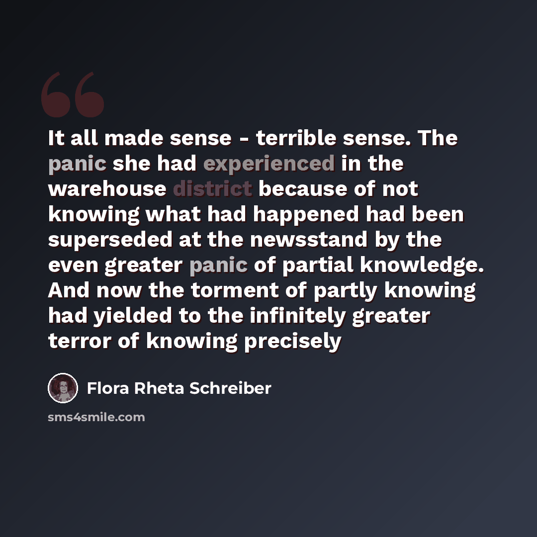 “It all made sense - terrible sense. The panic she had experienced in the warehouse district because of not knowing what had happened had been superseded at the newsstand by the even greater panic of partial knowledge. And now the torment of partly knowing had yielded to the infinitely greater…” quote by Flora Rheta Schreiber