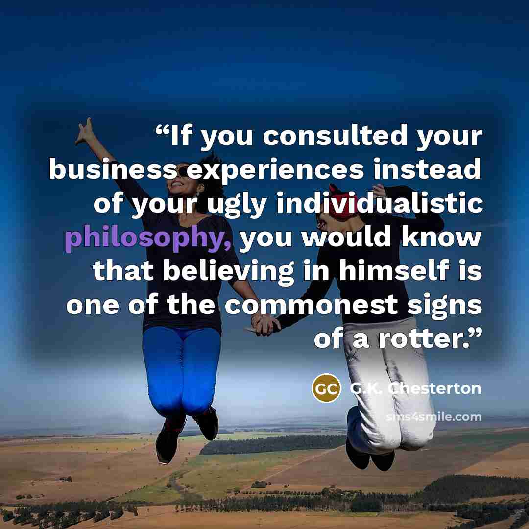 “If you consulted your business experiences instead of your ugly individualistic philosophy, you would know that believing in himself is one of the commonest signs of a rotter.” quote by G.K. Chesterton
