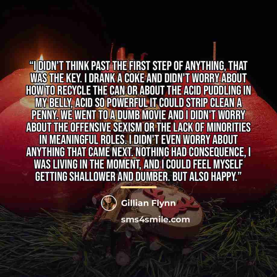“I didn't think past the first step of anything, that was the key. I drank a Coke and didn't worry about how to recycle the can or about the acid puddling in my belly, acid so powerful it could strip clean a penny. We went to a dumb movie and I didn't worry about the offensive sexism or the lack of…” quote by Gillian Flynn