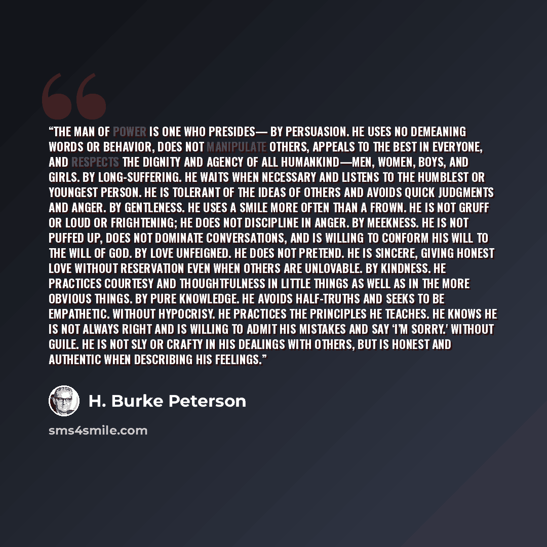 “The Man of Power is one who presides— By persuasion. He uses no demeaning words or behavior, does not manipulate others, appeals to the best in everyone, and respects the dignity and agency of all humankind—men, women, boys, and girls. By long-suffering. He waits when necessary and listens to the…” quote by H. Burke Peterson