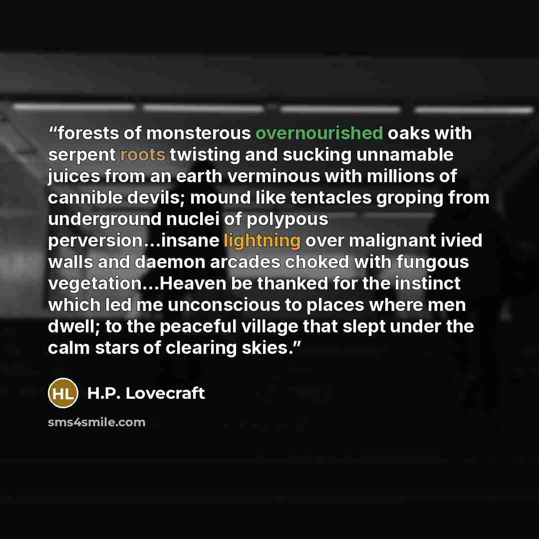 “forests of monsterous overnourished oaks with serpent roots twisting and sucking unnamable juices from an earth verminous with millions of cannible devils; mound like tentacles groping from underground nuclei of polypous perversion...insane lightning over malignant ivied walls and daemon arcades…” quote by H.P. Lovecraft