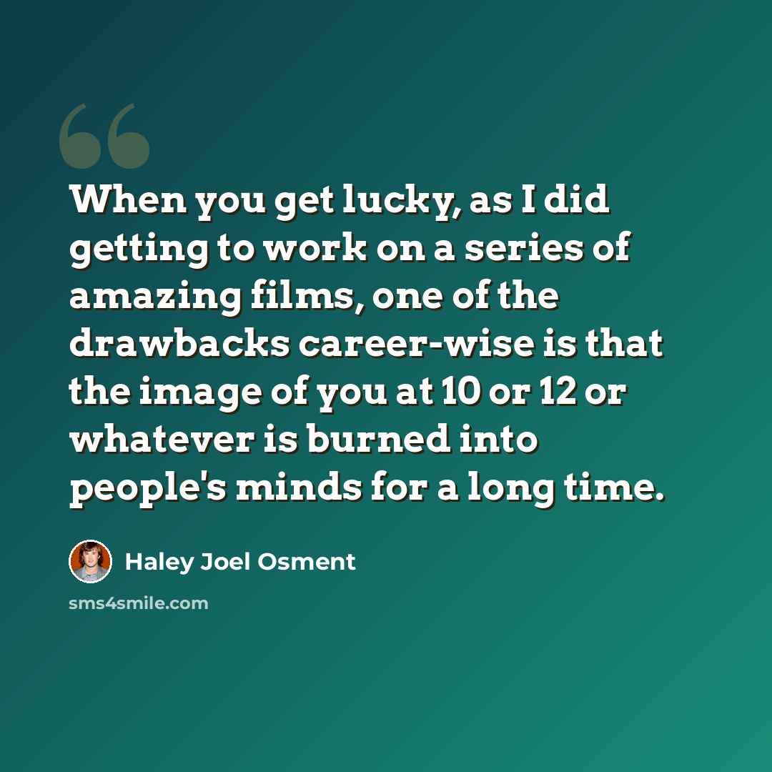 “When you get lucky, as I did getting to work on a series of amazing films, one of the drawbacks career-wise is that the image of you at 10 or 12 or whatever is burned into people's minds for a long time.” quote by Haley Joel Osment