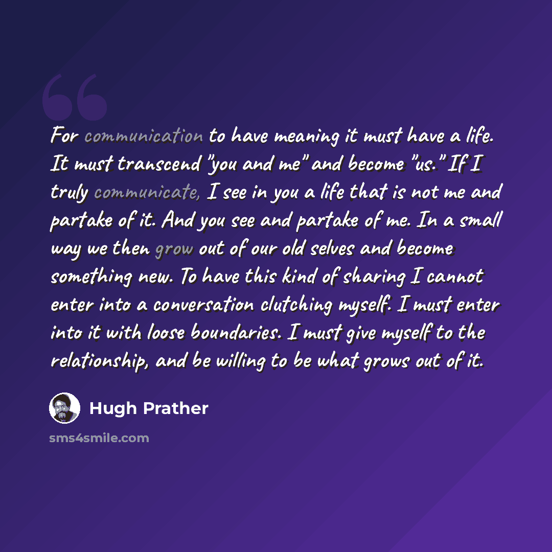 “For communication to have meaning it must have a life. It must transcend "you and me" and become "us." If I truly communicate, I see in you a life that is not me and partake of it. And you see and partake of me. In a small way we then grow out of our old selves and become something new. To have…” quote by Hugh Prather