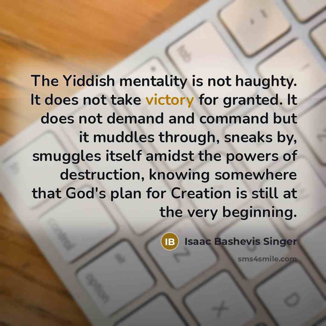 “The Yiddish mentality is not haughty. It does not take victory for granted. It does not demand and command but it muddles through, sneaks by, smuggles itself amidst the powers of destruction, knowing somewhere that God's plan for Creation is still at the very beginning.” quote by Isaac Bashevis Singer