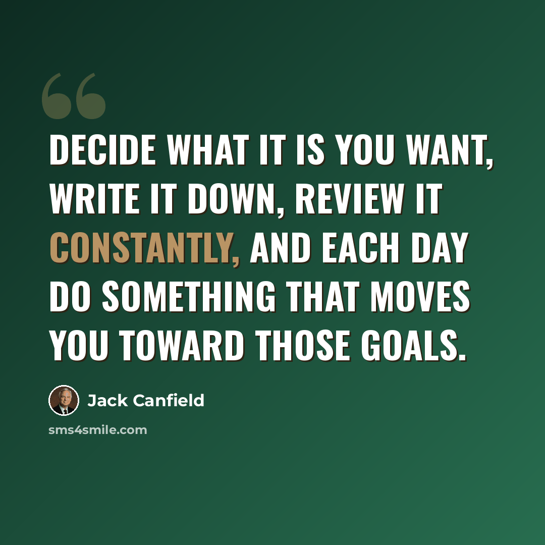 “Decide what it is you want, write it down, review it constantly, and each day do something that moves you toward those goals.” quote by Jack Canfield