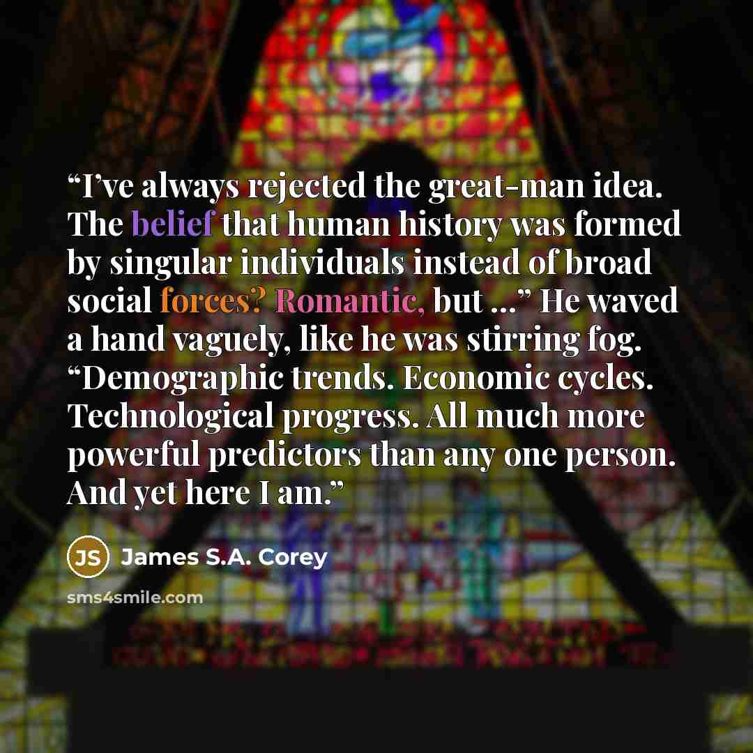 “I’ve always rejected the great-man idea. The belief that human history was formed by singular individuals instead of broad social forces? Romantic, but …” He waved a hand vaguely, like he was stirring fog. “Demographic trends. Economic cycles. Technological progress. All much more powerful…” quote by James S.A. Corey