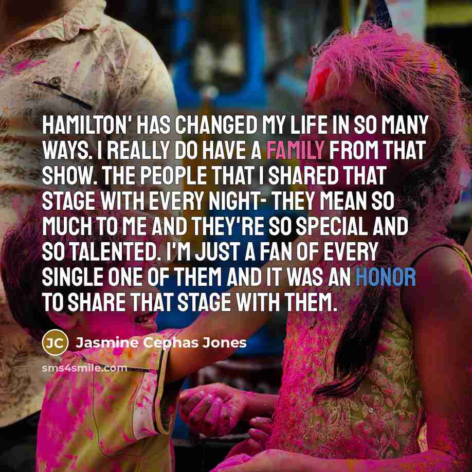 “Hamilton' has changed my life in so many ways. I really do have a family from that show. The people that I shared that stage with every night- they mean so much to me and they're so special and so talented. I'm just a fan of every single one of them and it was an honor to share that stage with them.” quote by Jasmine Cephas Jones