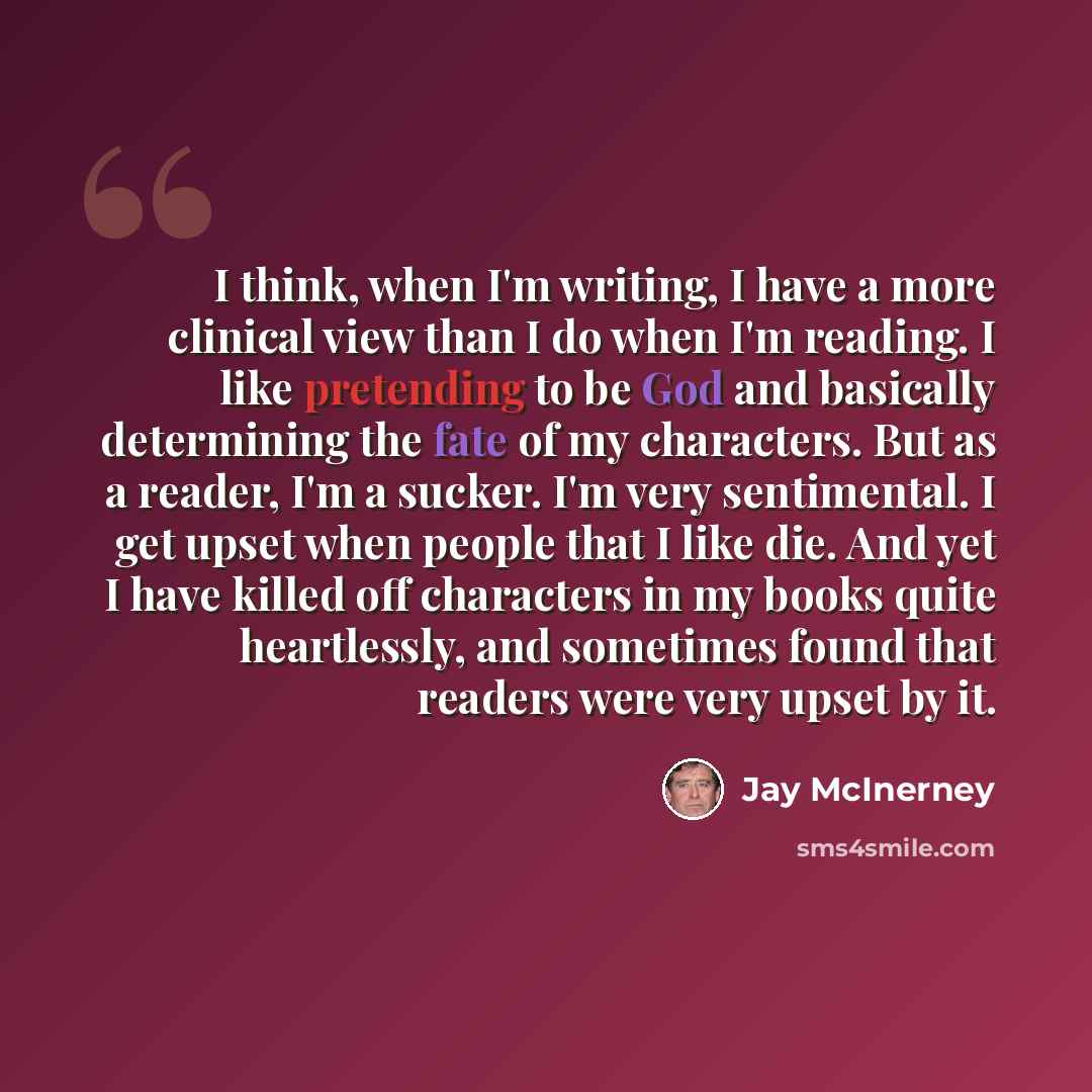 “I think, when I'm writing, I have a more clinical view than I do when I'm reading. I like pretending to be God and basically determining the fate of my characters. But as a reader, I'm a sucker. I'm very sentimental. I get upset when people that I like die. And yet I have killed off characters in…” quote by Jay McInerney