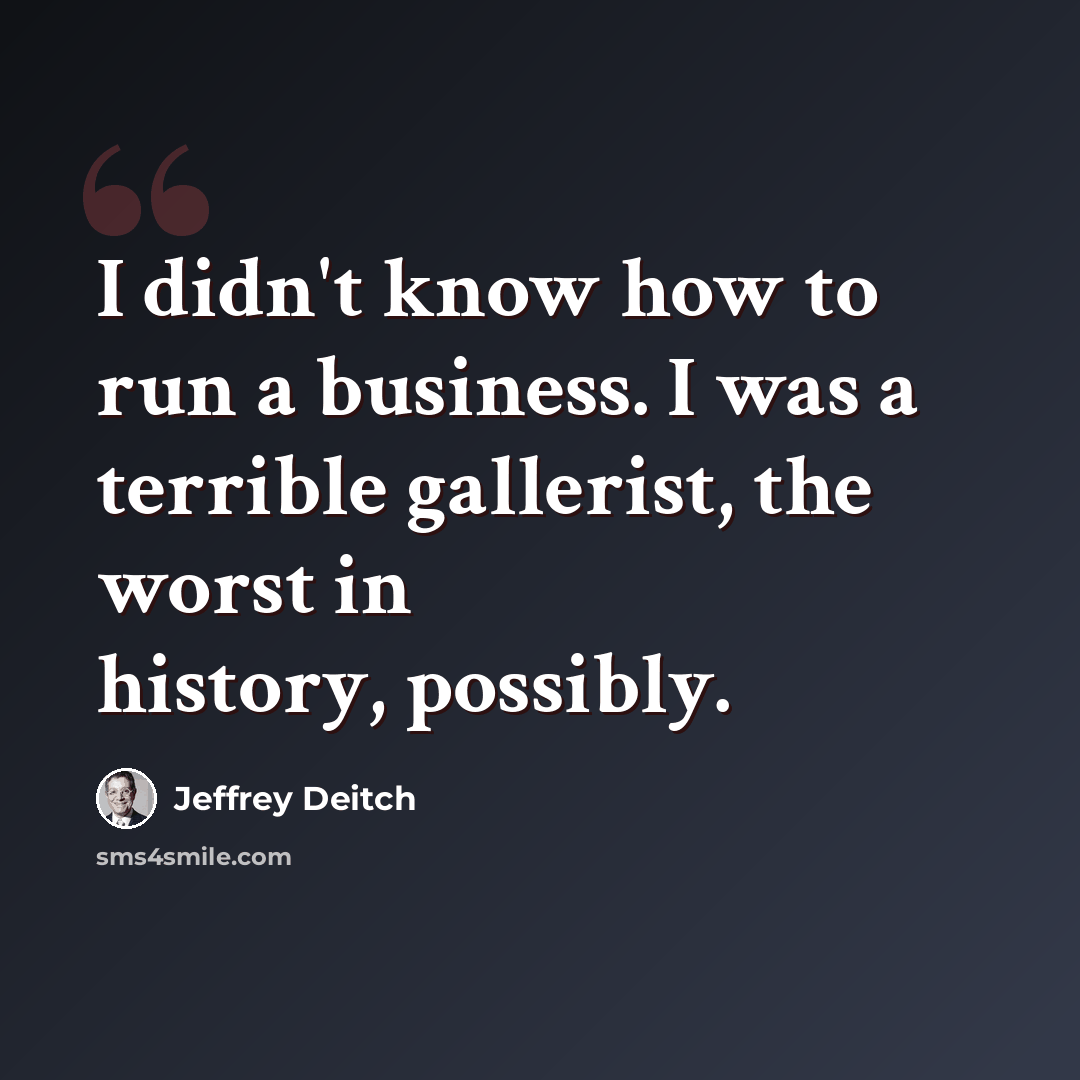 “I didn't know how to run a business. I was a terrible gallerist, the worst in history, possibly.” quote by Jeffrey Deitch