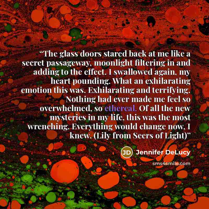 “The glass doors stared back at me like a secret passageway, moonlight filtering in and adding to the effect. I swallowed again, my heart pounding. What an exhilarating emotion this was. Exhilarating and terrifying. Nothing had ever made me feel so overwhelmed, so ethereal. Of all the new mysteries…” quote by Jennifer DeLucy