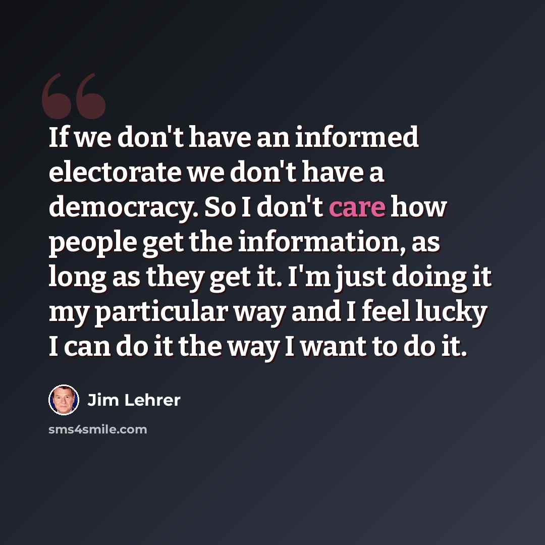 “If we don't have an informed electorate we don't have a democracy. So I don't care how people get the information, as long as they get it. I'm just doing it my particular way and I feel lucky I can do it the way I want to do it.” quote by Jim Lehrer