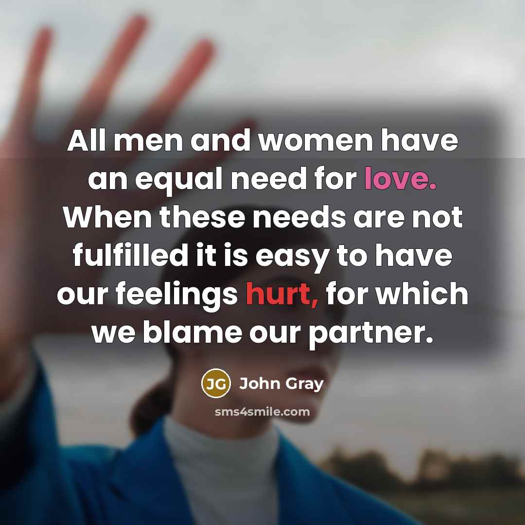 “All men and women have an equal need for love. When these needs are not fulfilled it is easy to have our feelings hurt, for which we blame our partner.” quote by John Gray