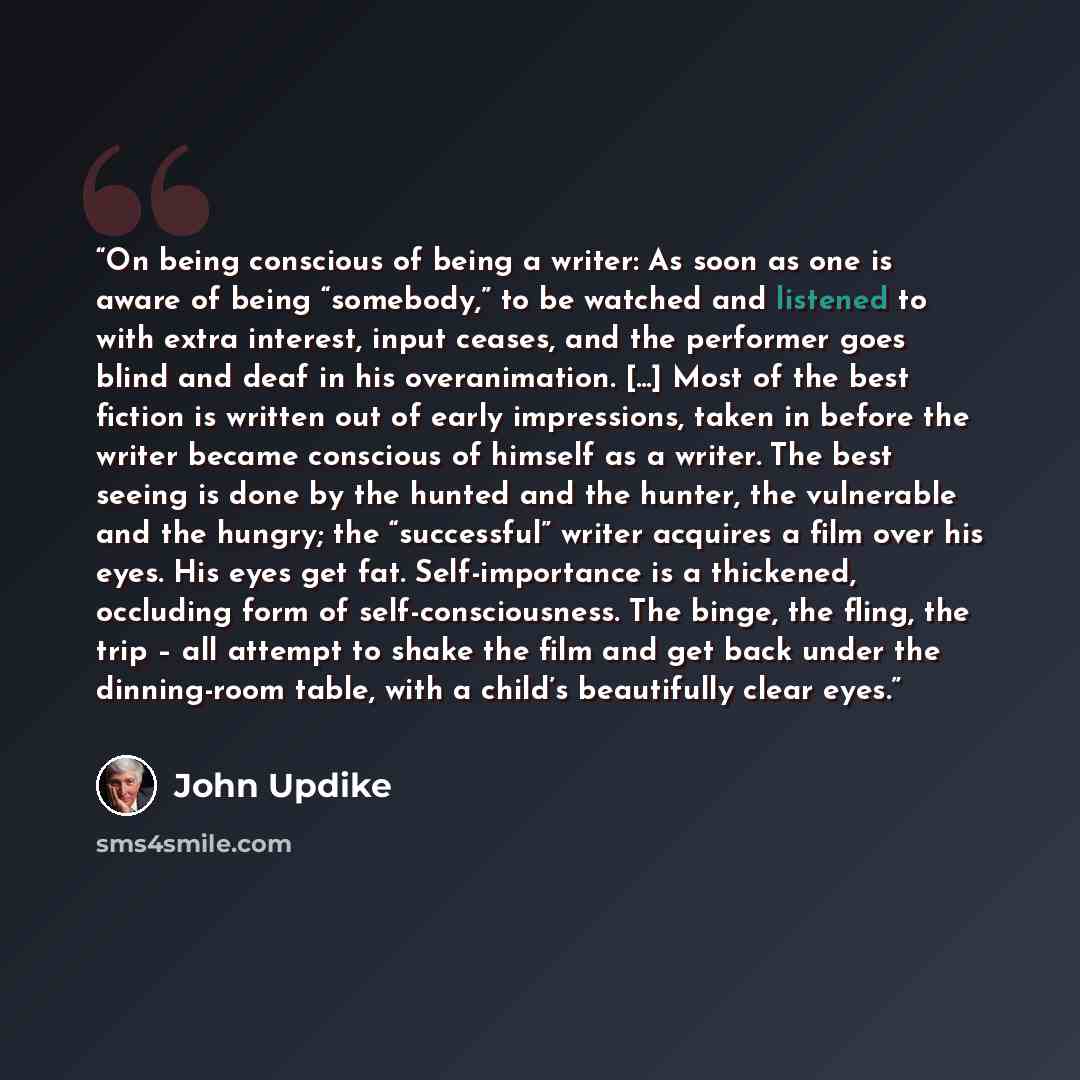 “On being conscious of being a writer: As soon as one is aware of being “somebody,” to be watched and listened to with extra interest, input ceases, and the performer goes blind and deaf in his overanimation. [...] Most of the best fiction is written out of early impressions, taken in before the…” quote by John Updike