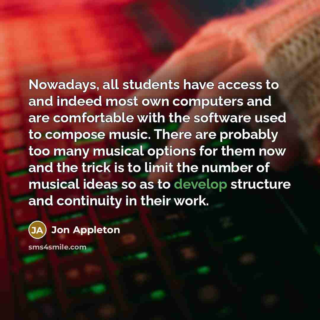 “Nowadays, all students have access to and indeed most own computers and are comfortable with the software used to compose music. There are probably too many musical options for them now and the trick is to limit the number of musical ideas so as to develop structure and continuity in their work.” quote by Jon Appleton