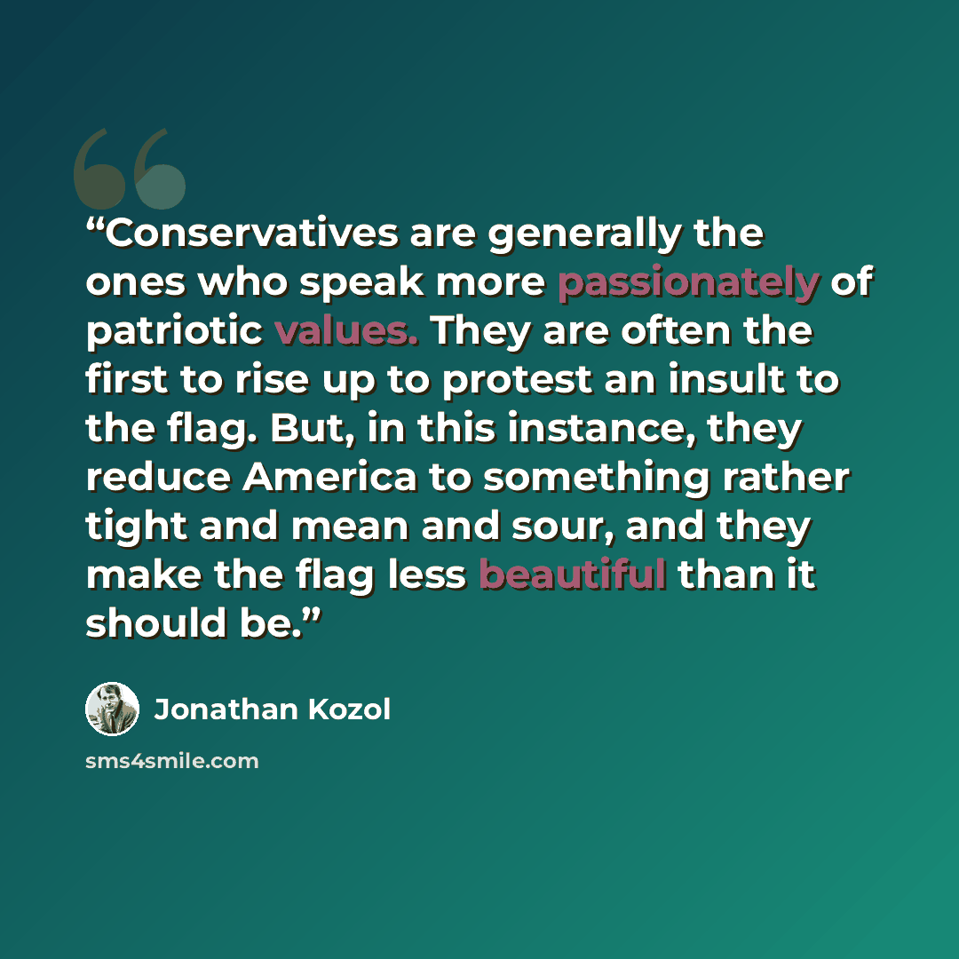 “Conservatives are generally the ones who speak more passionately of patriotic values. They are often the first to rise up to protest an insult to the flag. But, in this instance, they reduce America to something rather tight and mean and sour, and they make the flag less beautiful than it should be.” quote by Jonathan Kozol