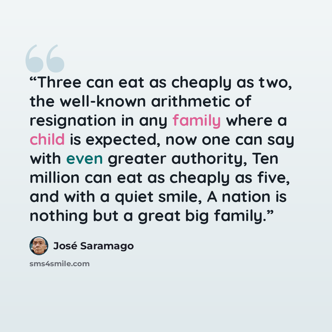“Three can eat as cheaply as two, the well-known arithmetic of resignation in any family where a child is expected, now one can say with even greater authority, Ten million can eat as cheaply as five, and with a quiet smile, A nation is nothing but a great big family.” quote by Jose Saramago