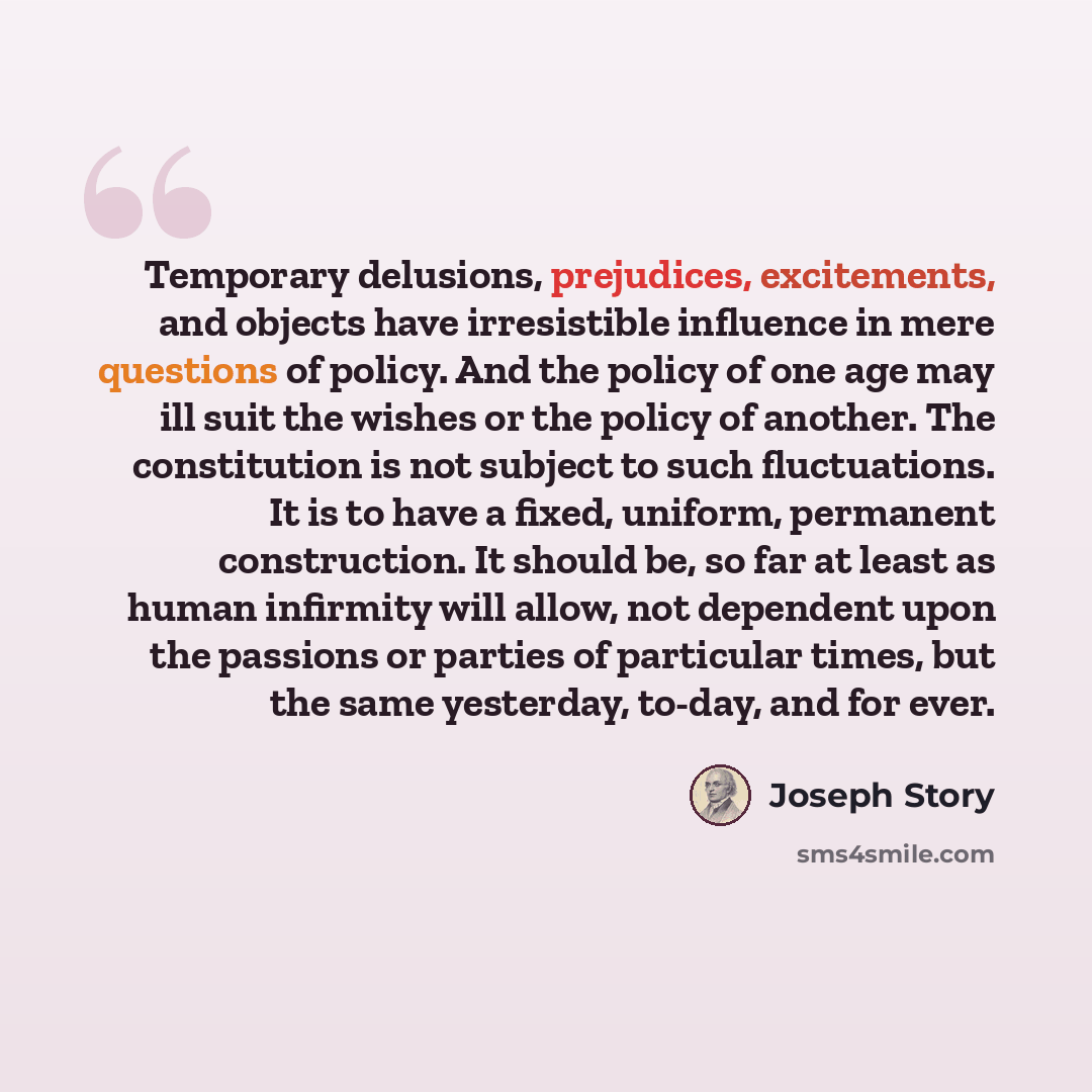 “Temporary delusions, prejudices, excitements, and objects have irresistible influence in mere questions of policy. And the policy of one age may ill suit the wishes or the policy of another. The constitution is not subject to such fluctuations. It is to have a fixed, uniform, permanent…” quote by Joseph Story