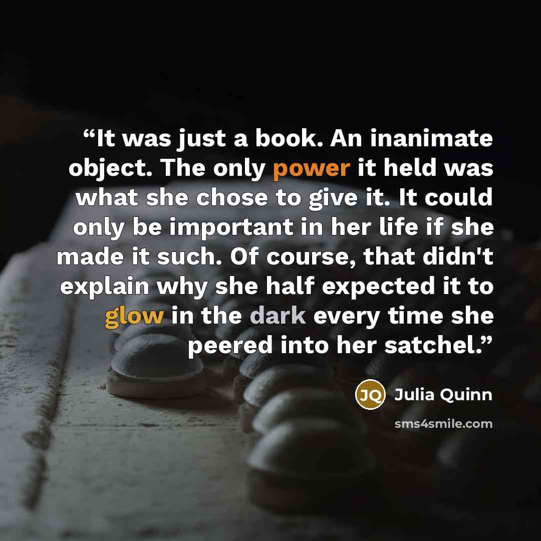 “It was just a book. An inanimate object. The only power it held was what she chose to give it. It could only be important in her life if she made it such. Of course, that didn't explain why she half expected it to glow in the dark every time she peered into her satchel.” quote by Julia Quinn