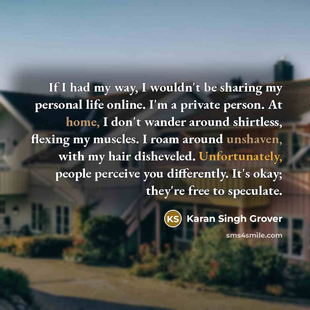 “If I had my way, I wouldn't be sharing my personal life online. I'm a private person. At home, I don't wander around shirtless, flexing my muscles. I roam around unshaven, with my hair disheveled. Unfortunately, people perceive you differently. It's okay; they're free to speculate.” quote by Karan Singh Grover