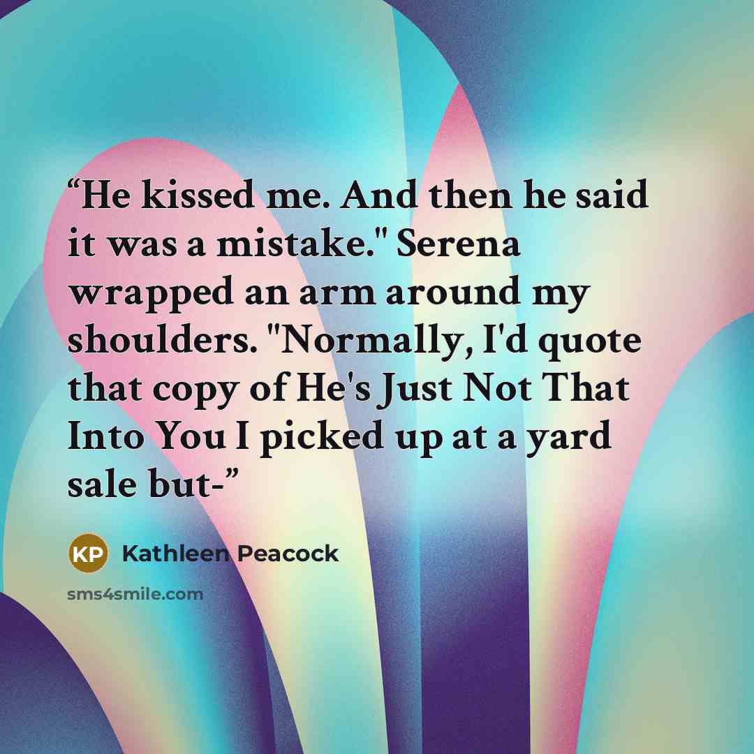 “He kissed me. And then he said it was a mistake." Serena wrapped an arm around my shoulders. "Normally, I'd quote that copy of He's Just Not That Into You I picked up at a yard sale but-” quote by Kathleen Peacock