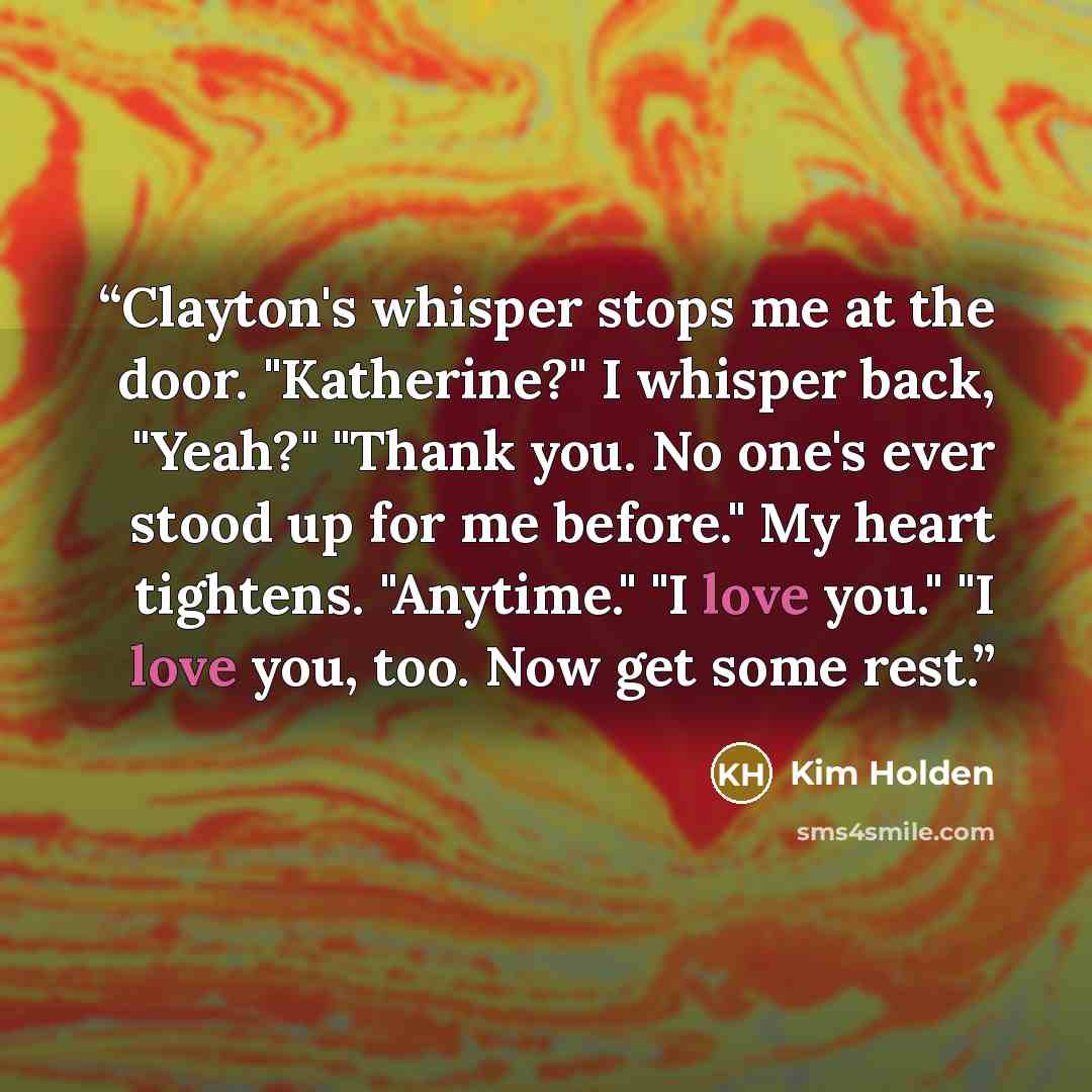 “Clayton's whisper stops me at the door. "Katherine?" I whisper back, "Yeah?" "Thank you. No one's ever stood up for me before." My heart tightens. "Anytime." "I love you." "I love you, too. Now get some rest.” quote by Kim Holden