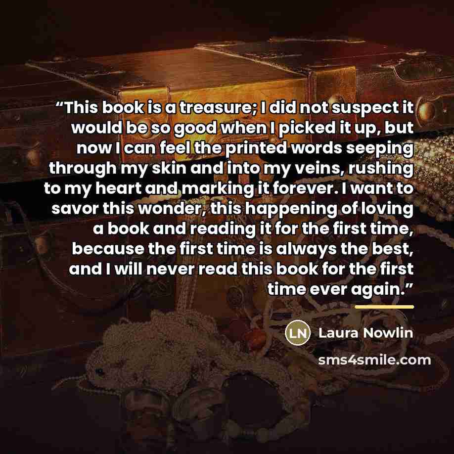 “This book is a treasure; I did not suspect it would be so good when I picked it up, but now I can feel the printed words seeping through my skin and into my veins, rushing to my heart and marking it forever. I want to savor this wonder, this happening of loving a book and reading it for the first…” quote by Laura Nowlin
