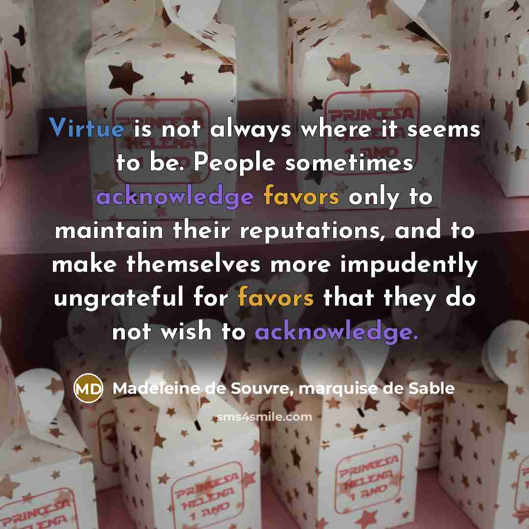 “Virtue is not always where it seems to be. People sometimes acknowledge favors only to maintain their reputations, and to make themselves more impudently ungrateful for favors that they do not wish to acknowledge.” quote by Madeleine de Souvre, marquise de Sable