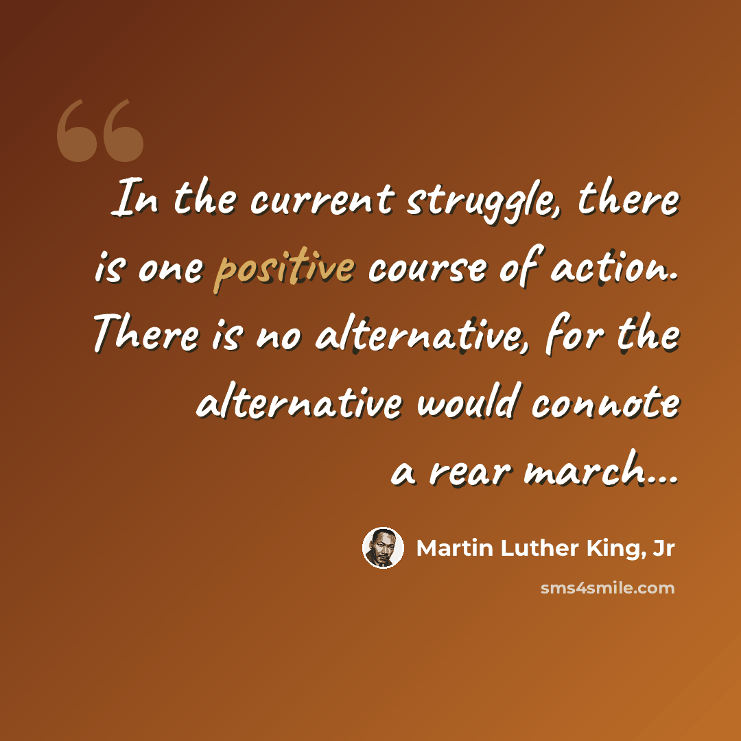 “In the current struggle, there is one positive course of action. There is no alternative, for the alternative would connote a rear march...” quote by Martin Luther King, Jr