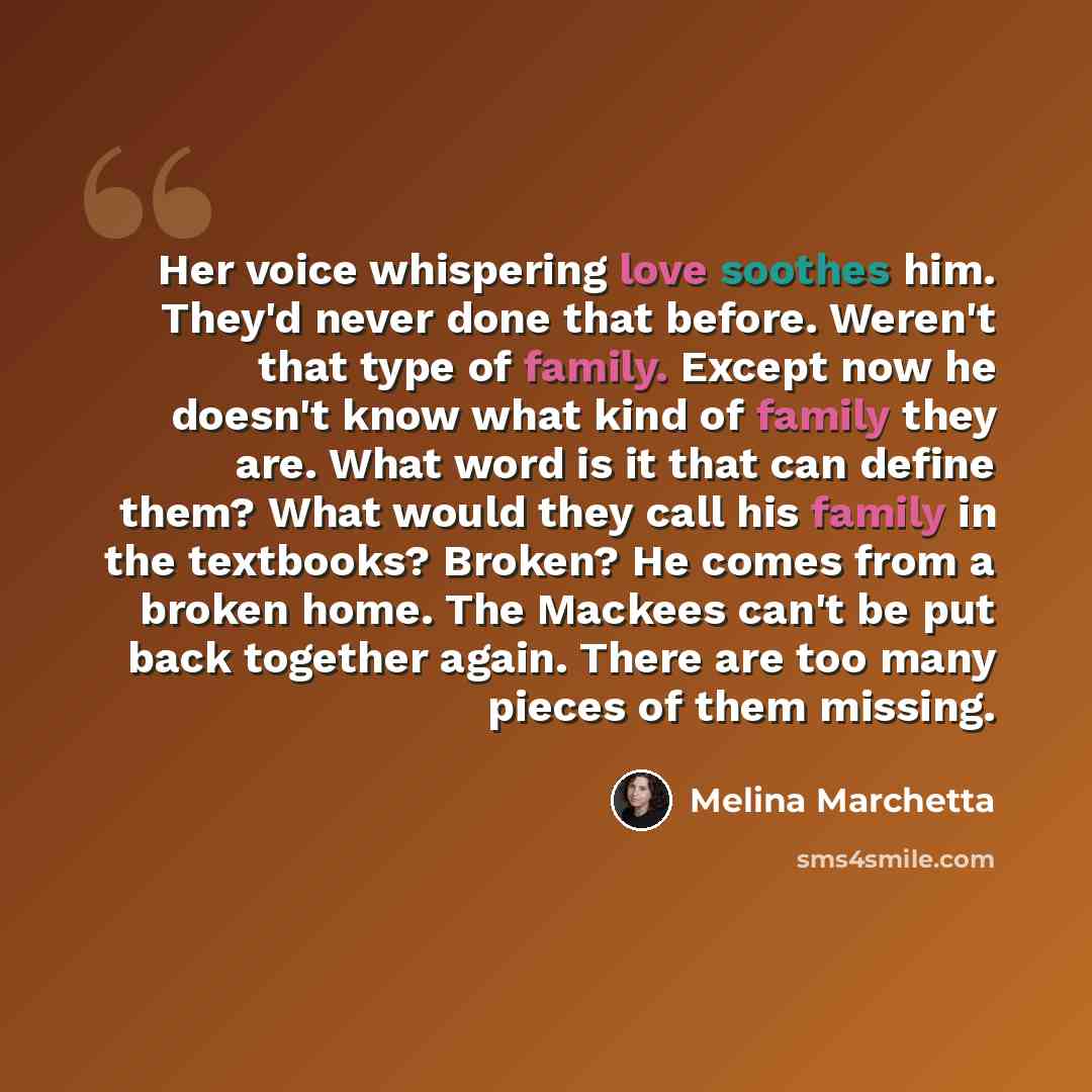 “Her voice whispering love soothes him. They'd never done that before. Weren't that type of family. Except now he doesn't know what kind of family they are. What word is it that can define them? What would they call his family in the textbooks? Broken? He comes from a broken home. The Mackees can't…” quote by Melina Marchetta