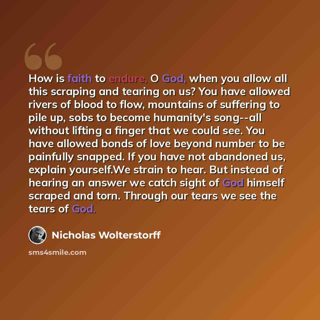 “How is faith to endure, O God, when you allow all this scraping and tearing on us? You have allowed rivers of blood to flow, mountains of suffering to pile up, sobs to become humanity's song--all without lifting a finger that we could see. You have allowed bonds of love beyond number to be…” quote by Nicholas Wolterstorff