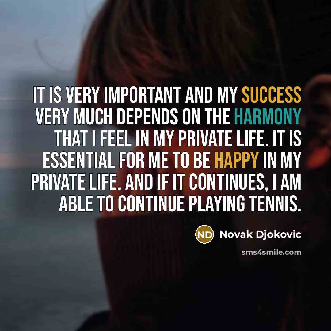 “It is very important and my success very much depends on the harmony that I feel in my private life. It is essential for me to be happy in my private life. And if it continues, I am able to continue playing tennis.” quote by Novak Djokovic
