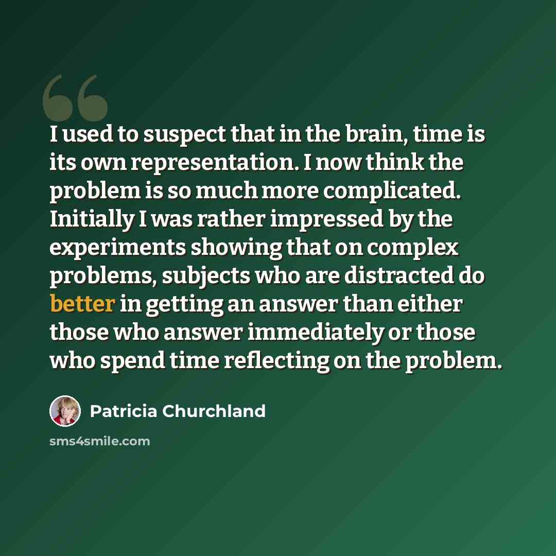 “I used to suspect that in the brain, time is its own representation. I now think the problem is so much more complicated. Initially I was rather impressed by the experiments showing that on complex problems, subjects who are distracted do better in getting an answer than either those who answer…” quote by Patricia Churchland