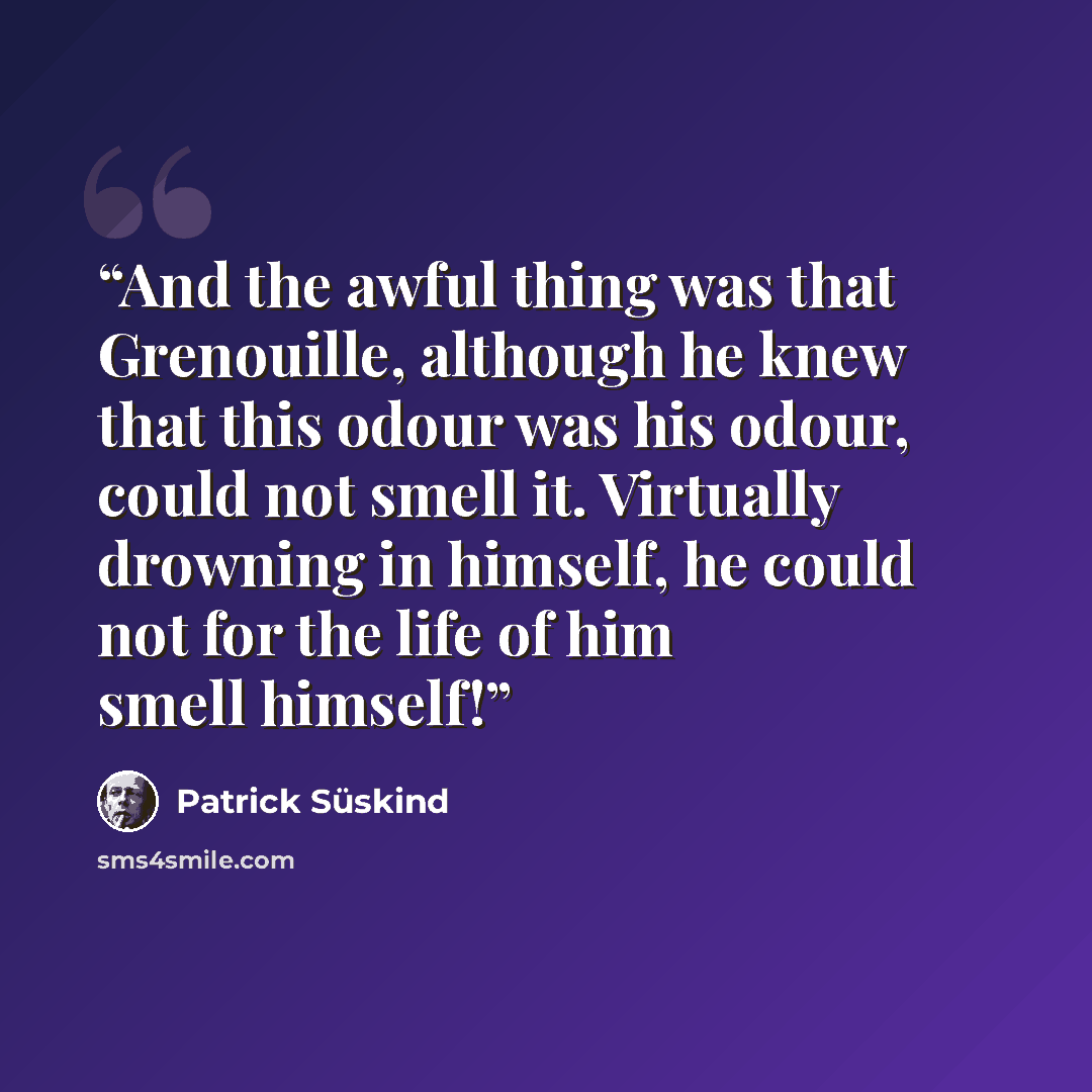 “And the awful thing was that Grenouille, although he knew that this odour was his odour, could not smell it. Virtually drowning in himself, he could not for the life of him smell himself!” quote by Patrick Süskind