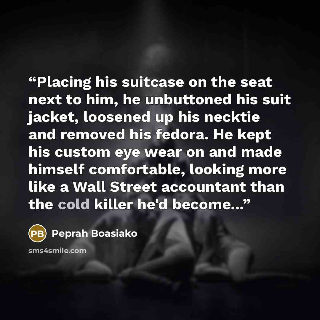 “Placing his suitcase on the seat next to him, he unbuttoned his suit jacket, loosened up his necktie and removed his fedora. He kept his custom eye wear on and made himself comfortable, looking more like a Wall Street accountant than the cold killer he'd become...” quote by Peprah Boasiako