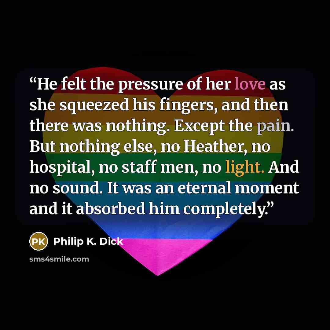 “He felt the pressure of her love as she squeezed his fingers, and then there was nothing. Except the pain. But nothing else, no Heather, no hospital, no staff men, no light. And no sound. It was an eternal moment and it absorbed him completely.” quote by Philip K. Dick