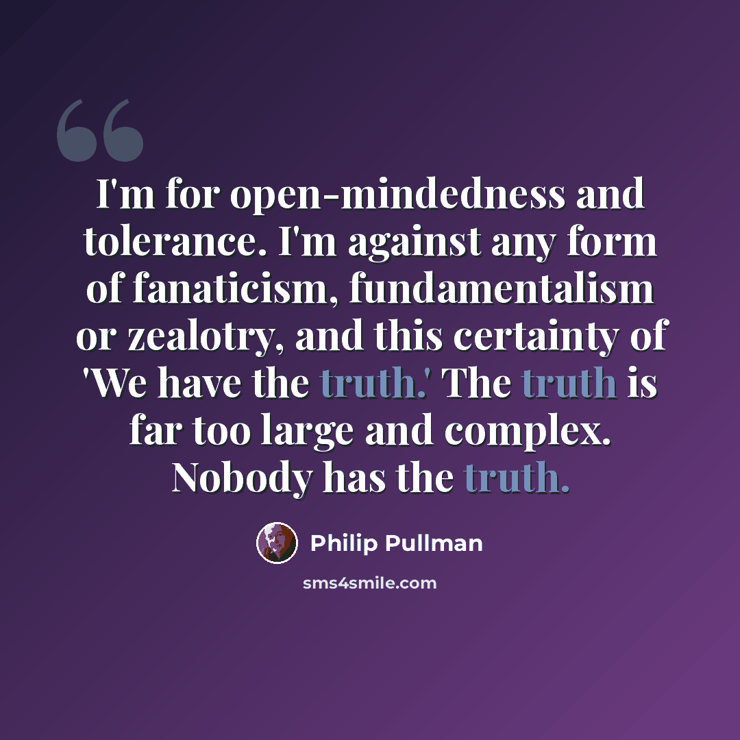 “I'm for open-mindedness and tolerance. I'm against any form of fanaticism, fundamentalism or zealotry, and this certainty of 'We have the truth.' The truth is far too large and complex. Nobody has the truth.” quote by Philip Pullman
