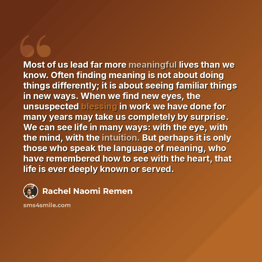 “Most of us lead far more meaningful lives than we know. Often finding meaning is not about doing things differently; it is about seeing familiar things in new ways. When we find new eyes, the unsuspected blessing in work we have done for many years may take us completely by surprise. We can see…” quote by Rachel Naomi Remen