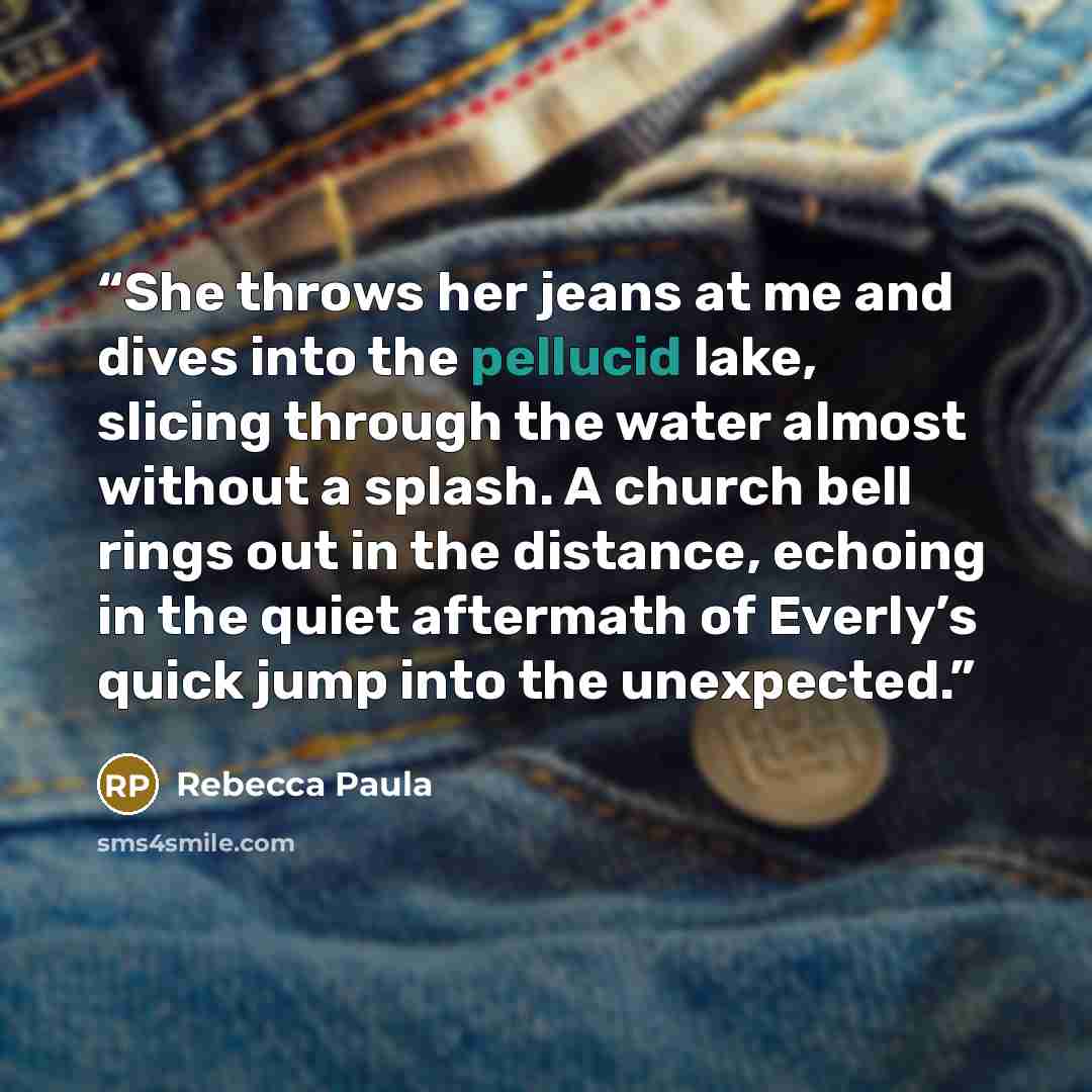 “She throws her jeans at me and dives into the pellucid lake, slicing through the water almost without a splash. A church bell rings out in the distance, echoing in the quiet aftermath of Everly’s quick jump into the unexpected.” quote by Rebecca Paula