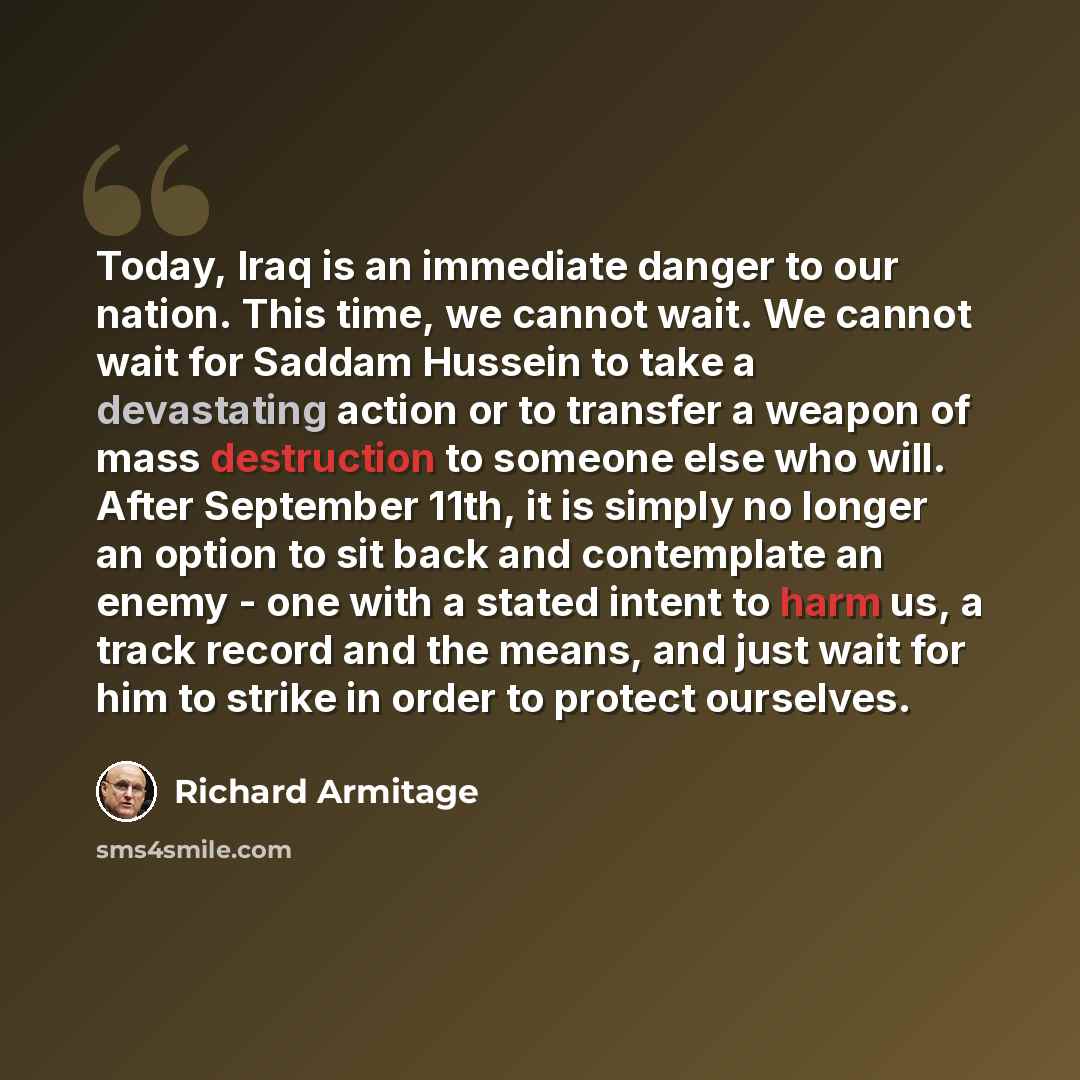 “Today, Iraq is an immediate danger to our nation. This time, we cannot wait. We cannot wait for Saddam Hussein to take a devastating action or to transfer a weapon of mass destruction to someone else who will. After September 11th, it is simply no longer an option to sit back and contemplate an…” quote by Richard Armitage